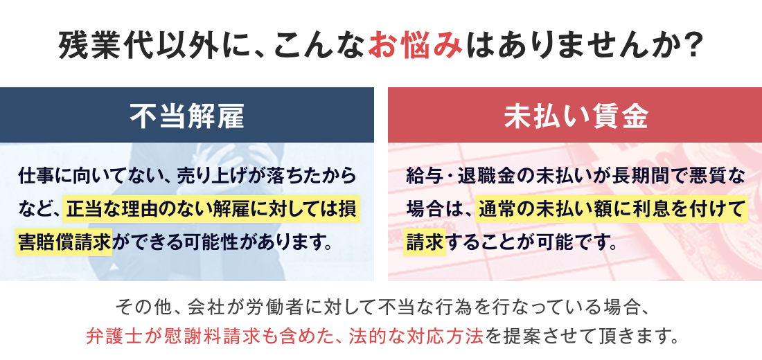 残業代以外に、こんなお悩みはありませんか？｜不当解雇：仕事に向いていない、売り上げが落ちたからなど、正当な理由のない解雇に対しては損害賠償請求ができる可能性があります。｜未払い賃金：給与・退職金の未払いが長期間で悪質な場合は、通常の未払い額に利息を付けて請求することが可能です。｜その他、会社が労働者に対して不当な行為を行っている場合、弁護士が慰謝料請求も含めた、法的な対応方法を提案させて頂きます。